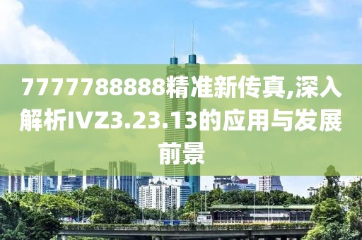 7777788888精准新传真,深入解析IVZ3.23.13的应用与发展前景