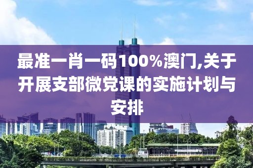 最准一肖一码100%澳门,关于开展支部微党课的实施计划与安排
