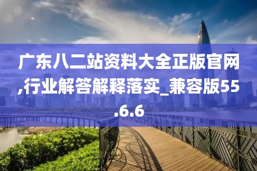 广东八二站资料大全正版官网,行业解答解释落实_兼容版55.6.6