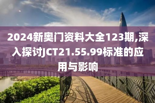 2024新奥门资料大全123期,深入探讨JCT21.55.99标准的应用与影响