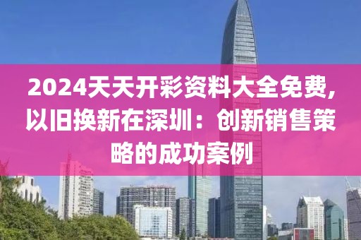 2024天天开彩资料大全免费,以旧换新在深圳：创新销售策略的成功案例