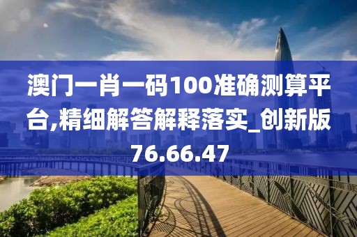 澳门一肖一码100准确测算平台,精细解答解释落实_创新版76.66.47