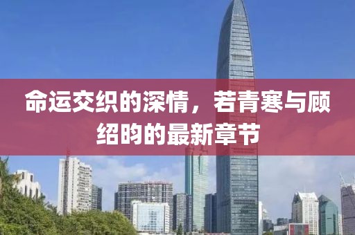 命运交织的深情，若青寒与顾绍昀的最新章节