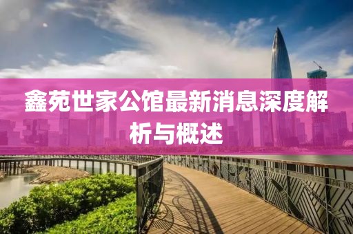 鑫苑世家公馆最新消息深度解析与概述