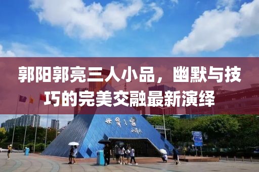 郭阳郭亮三人小品，幽默与技巧的完美交融最新演绎