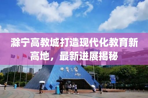 滁宁高教城打造现代化教育新高地，最新进展揭秘