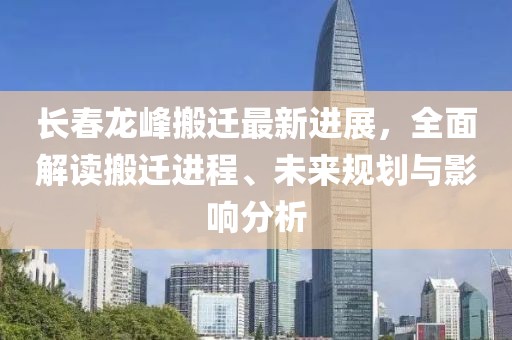长春龙峰搬迁最新进展，全面解读搬迁进程、未来规划与影响分析