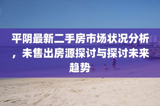 平阴最新二手房市场状况分析，未售出房源探讨与探讨未来趋势