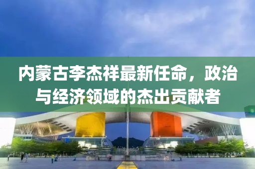 内蒙古李杰祥最新任命，政治与经济领域的杰出贡献者