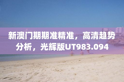 新澳门期期准精准，高清趋势分析，光辉版UT983.094