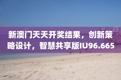 新澳门天天开奖结果，创新策略设计，智慧共享版IU96.665