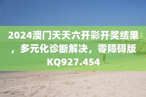 2024澳门天天六开彩开奖结果，多元化诊断解决，零障碍版KQ927.454