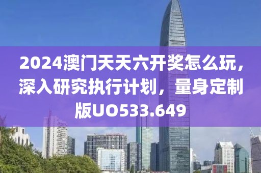 2024澳门天天六开奖怎么玩，深入研究执行计划，量身定制版UO533.649