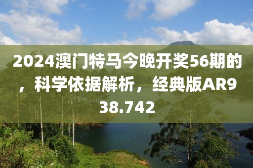2024澳门特马今晚开奖56期的，科学依据解析，经典版AR938.742