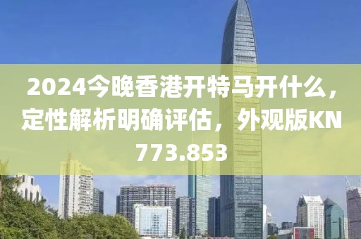 2024今晚香港开特马开什么，定性解析明确评估，外观版KN773.853