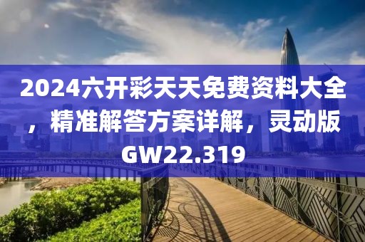 2024六开彩天天免费资料大全，精准解答方案详解，灵动版GW22.319