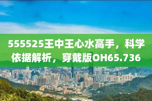 555525王中王心水高手，科学依据解析，穿戴版OH65.736