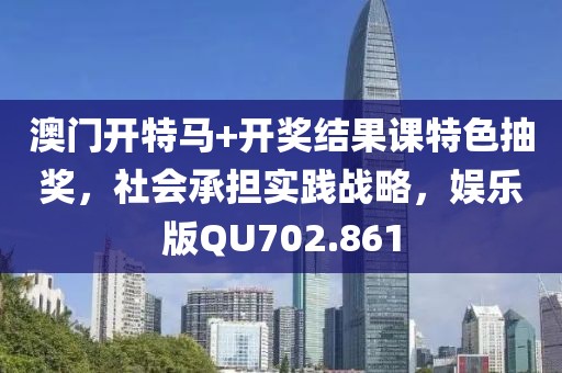 澳门开特马+开奖结果课特色抽奖，社会承担实践战略，娱乐版QU702.861