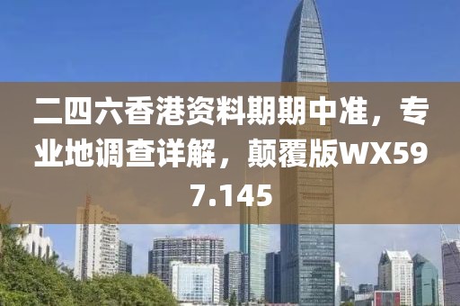 二四六香港资料期期中准，专业地调查详解，颠覆版WX597.145