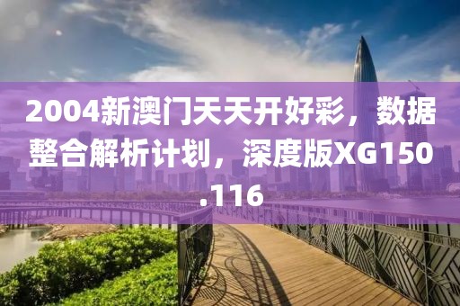 2004新澳门天天开好彩，数据整合解析计划，深度版XG150.116