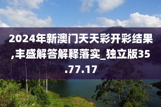 2024年新澳门天天彩开彩结果,丰盛解答解释落实_独立版35.77.17