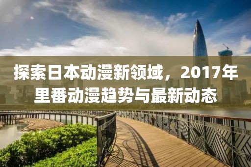 探索日本动漫新领域，2017年里番动漫趋势与最新动态