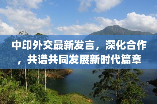 中印外交最新发言，深化合作，共谱共同发展新时代篇章