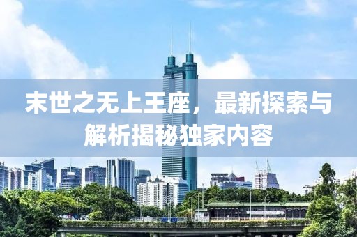 末世之无上王座，最新探索与解析揭秘独家内容