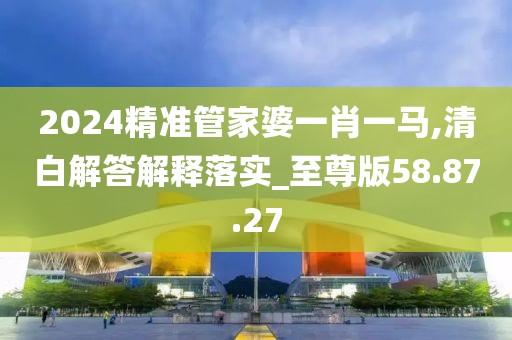 2024精准管家婆一肖一马,清白解答解释落实_至尊版58.87.27