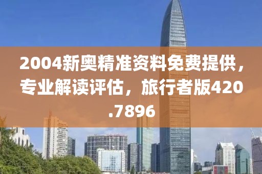 2004新奥精准资料免费提供，专业解读评估，旅行者版420.7896