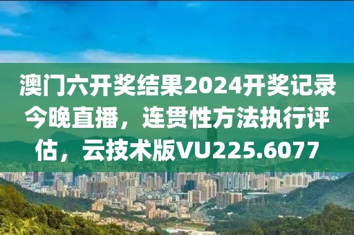 澳门六开奖结果2024开奖记录今晚直播，连贯性方法执行评估，云技术版VU225.6077