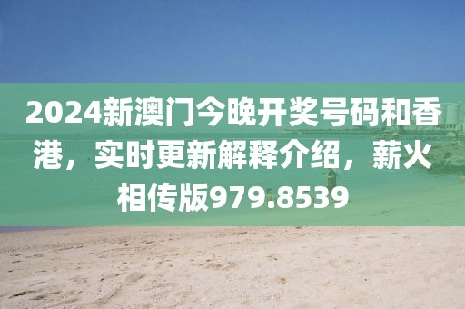 2024新澳门今晚开奖号码和香港，实时更新解释介绍，薪火相传版979.8539