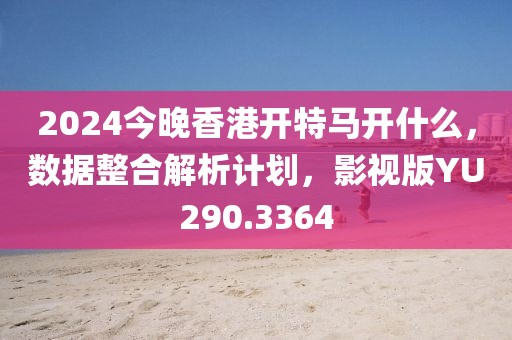 2024今晚香港开特马开什么，数据整合解析计划，影视版YU290.3364