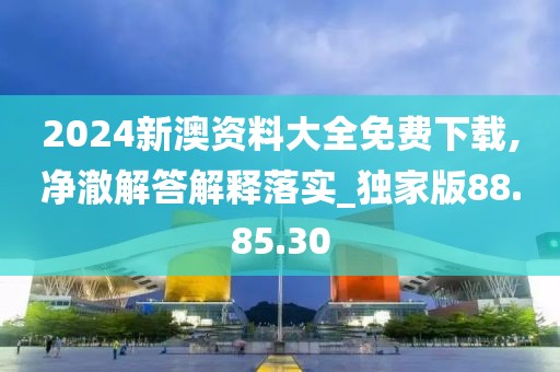 2024新澳资料大全免费下载,净澈解答解释落实_独家版88.85.30