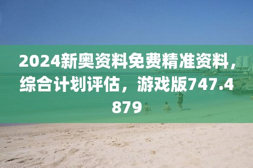 2024新奥资料免费精准资料，综合计划评估，游戏版747.4879