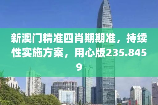 新澳门精准四肖期期准，持续性实施方案，用心版235.8459