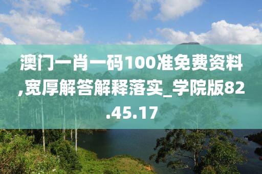 澳门一肖一码100准免费资料,宽厚解答解释落实_学院版82.45.17