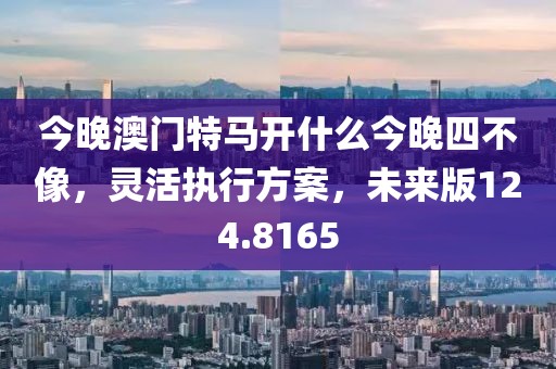 今晚澳门特马开什么今晚四不像，灵活执行方案，未来版124.8165