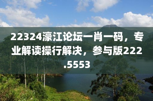 22324濠江论坛一肖一码，专业解读操行解决，参与版222.5553