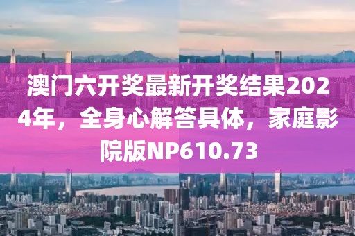 澳门六开奖最新开奖结果2024年，全身心解答具体，家庭影院版NP610.73