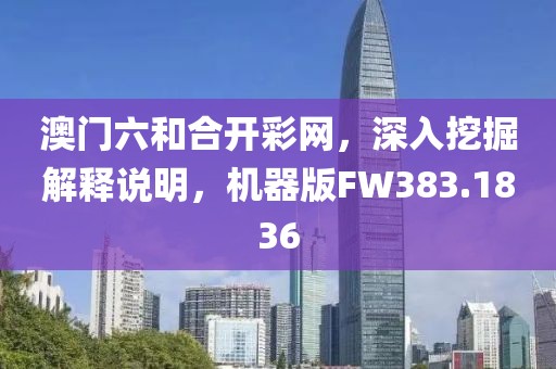 澳门六和合开彩网，深入挖掘解释说明，机器版FW383.1836