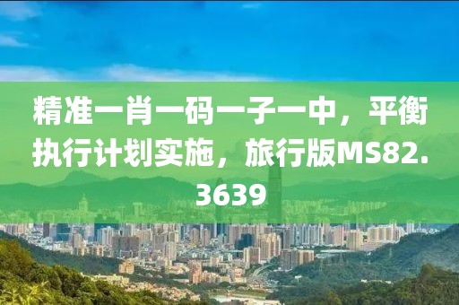 精准一肖一码一子一中，平衡执行计划实施，旅行版MS82.3639