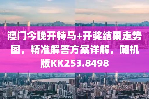 澳门今晚开特马+开奖结果走势图，精准解答方案详解，随机版KK253.8498
