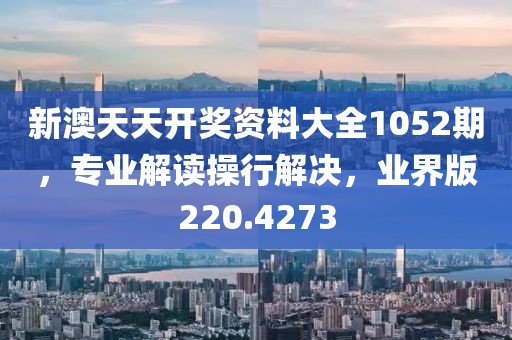 新澳天天开奖资料大全1052期，专业解读操行解决，业界版220.4273