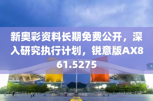 新奥彩资料长期免费公开，深入研究执行计划，锐意版AX861.5275