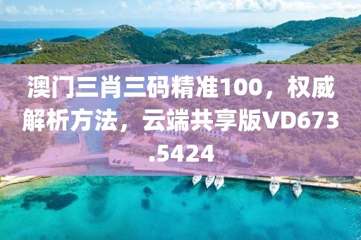 澳门三肖三码精准100，权威解析方法，云端共享版VD673.5424
