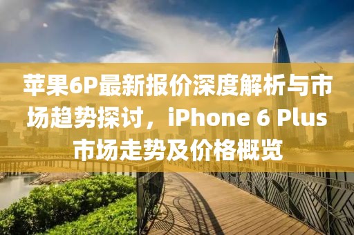 苹果6P最新报价深度解析与市场趋势探讨，iPhone 6 Plus市场走势及价格概览