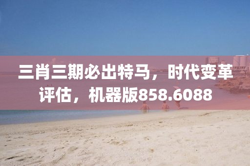 三肖三期必出特马，时代变革评估，机器版858.6088