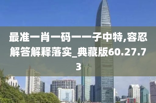 最准一肖一码一一子中特,容忍解答解释落实_典藏版60.27.73