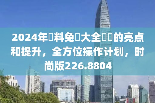 2024年資料免費大全優勢的亮点和提升，全方位操作计划，时尚版226.8804